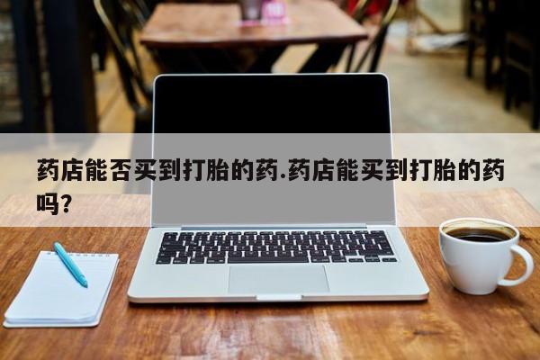 网上购买打胎药联系方式药店能否买到打胎的药.药店能买到打胎的药吗？