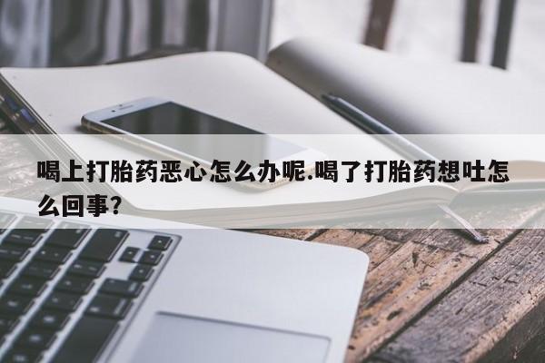 网上购买打胎药联系方式喝上打胎药恶心怎么办呢.喝了打胎药想吐怎么回事？