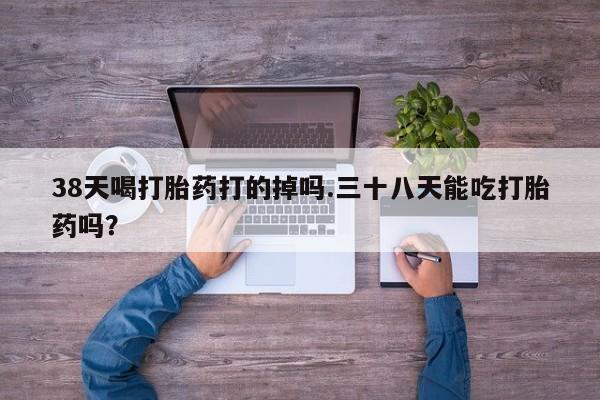 网上购买打胎药联系方式38天喝打胎药打的掉吗.三十八天能吃打胎药吗？
