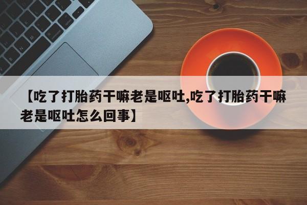 网上购买打胎药联系方式【吃了打胎药干嘛老是呕吐,吃了打胎药干嘛老是呕吐怎么回事】