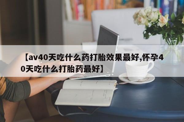 网上购买打胎药联系方式【av40天吃什么药打胎效果最好,怀孕40天吃什么打胎药最好】