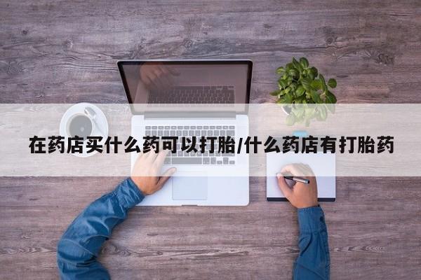 网上购买打胎药联系方式在药店买什么药可以打胎/什么药店有打胎药