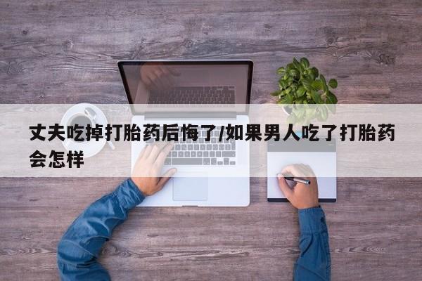 网上购买打胎药联系方式丈夫吃掉打胎药后悔了/如果男人吃了打胎药会怎样