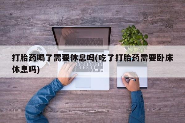 网上购买打胎药联系方式打胎药喝了需要休息吗(吃了打胎药需要卧床休息吗)