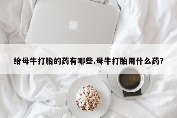 网上购买打胎药联系方式给母牛打胎的药有哪些.母牛打胎用什么药？