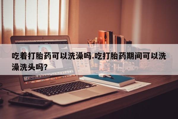 网上购买打胎药联系方式吃着打胎药可以洗澡吗.吃打胎药期间可以洗澡洗头吗？