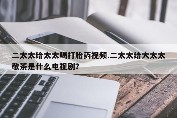 网上购买打胎药联系方式二太太给太太喝打胎药视频.二太太给大太太敬茶是什么电视剧？