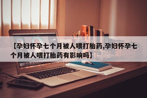 网上购买打胎药联系方式【孕妇怀孕七个月被人喂打胎药,孕妇怀孕七个月被人喂打胎药有影响吗】