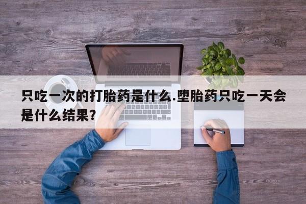 网上购买打胎药联系方式只吃一次的打胎药是什么.堕胎药只吃一天会是什么结果？