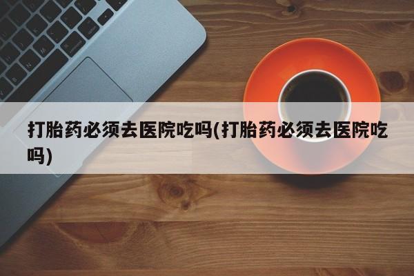 网上购买打胎药联系方式打胎药必须去医院吃吗(打胎药必须去医院吃吗)