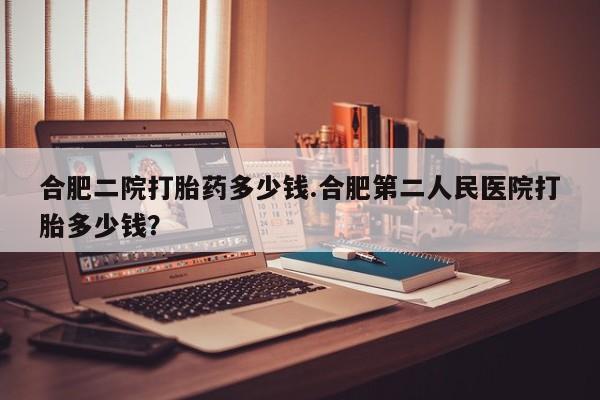 网上购买打胎药联系方式合肥二院打胎药多少钱.合肥第二人民医院打胎多少钱？