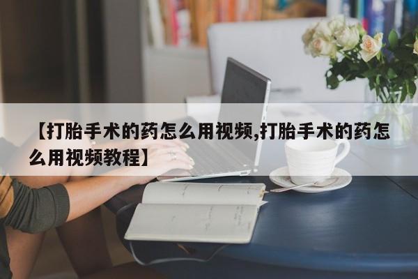 网上购买打胎药联系方式【打胎手术的药怎么用视频,打胎手术的药怎么用视频教程】