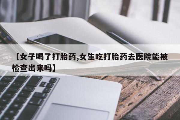 网上购买打胎药联系方式【女子喝了打胎药,女生吃打胎药去医院能被检查出来吗】