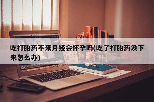 网上购买打胎药联系方式吃打胎药不来月经会怀孕吗(吃了打胎药没下来怎么办)