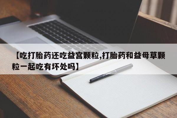 网上购买打胎药联系方式【吃打胎药还吃益宫颗粒,打胎药和益母草颗粒一起吃有坏处吗】