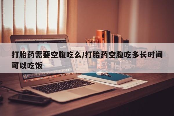 网上购买打胎药联系方式打胎药需要空腹吃么/打胎药空腹吃多长时间可以吃饭