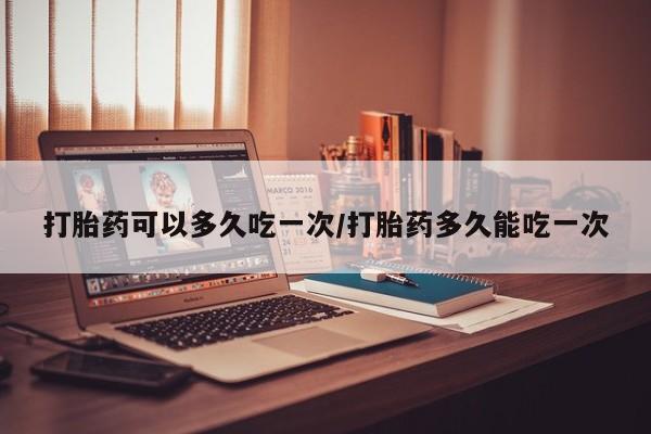 网上购买打胎药联系方式打胎药可以多久吃一次/打胎药多久能吃一次