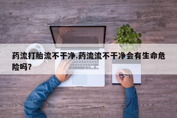 网上购买打胎药联系方式药流打胎流不干净.药流流不干净会有生命危险吗？