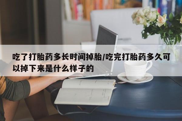网上购买打胎药联系方式吃了打胎药多长时间掉胎/吃完打胎药多久可以掉下来是什么样子的