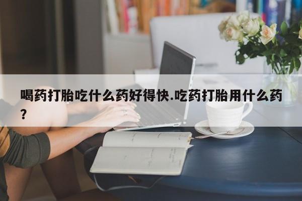 网上购买打胎药联系方式喝药打胎吃什么药好得快.吃药打胎用什么药？