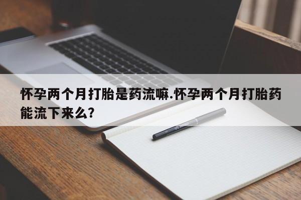 网上购买打胎药联系方式怀孕两个月打胎是药流嘛.怀孕两个月打胎药能流下来么？