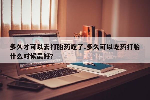 网上购买打胎药联系方式多久才可以去打胎药吃了.多久可以吃药打胎什么时候最好？