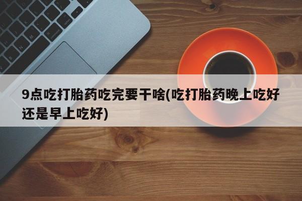 网上购买打胎药联系方式9点吃打胎药吃完要干啥(吃打胎药晚上吃好还是早上吃好)